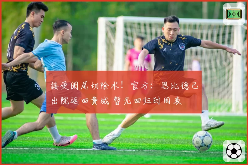 接受阑尾切除术!官方:恩比德已出院返回费城 暂无回归时间表