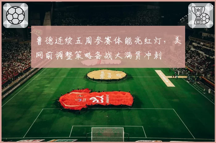 鲁德连续五周参赛体能亮红灯,美网前调整策略备战大满贯冲刺