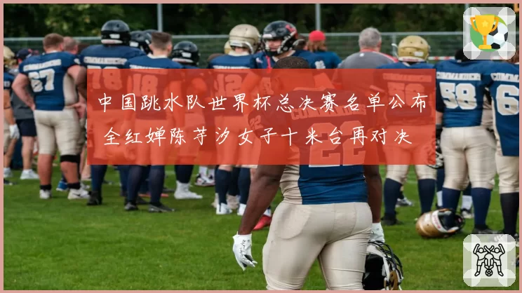 中国跳水队世界杯总决赛名单公布 全红婵陈芋汐女子十米台再对决