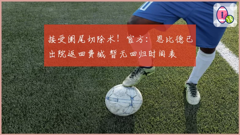 接受阑尾切除术!官方:恩比德已出院返回费城 暂无回归时间表