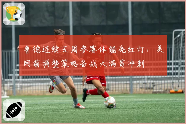 鲁德连续五周参赛体能亮红灯,美网前调整策略备战大满贯冲刺