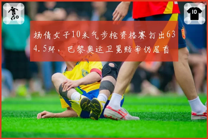 杨倩女子10米气步枪资格赛打出634.5环,巴黎奥运卫冕赔率仍居首