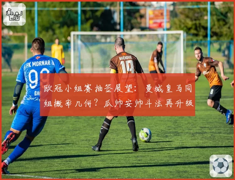 欧冠小组赛抽签展望：曼城皇马同组概率几何？瓜帅安帅斗法再升级