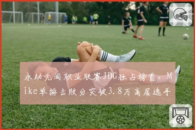 永劫无间职业联赛JDG独占榜首，Mike单排击败分突破3.8万高居选手榜第一