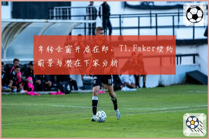 年转会窗开启在即，T1.Faker续约前景与潜在下家分析