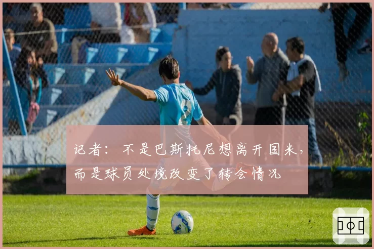 记者：不是巴斯托尼想离开国米，而是球员处境改变了转会情况