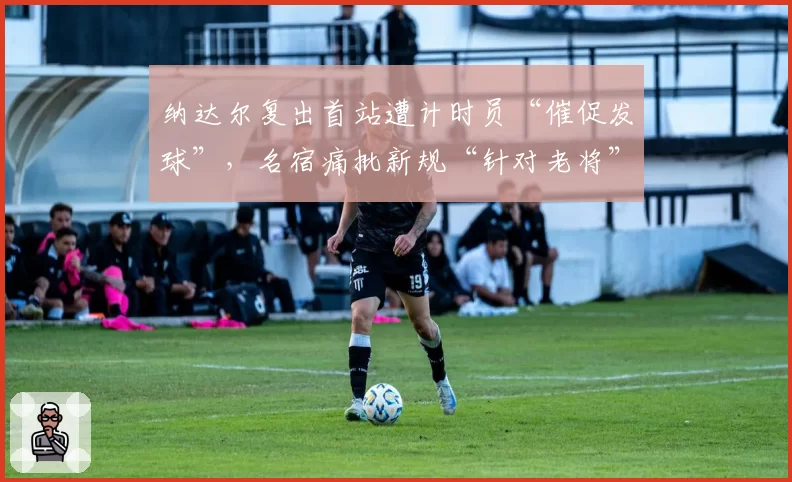 纳达尔复出首站遭计时员“催促发球”，名宿痛批新规“针对老将”