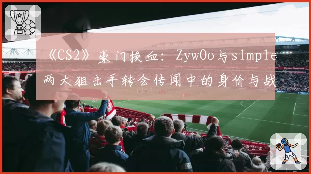 《CS2》豪门换血:ZywOo与s1mple两大狙击手转会传闻中的身价与战术价值分析
