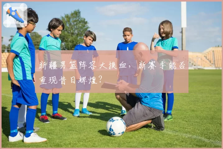 新疆男篮阵容大换血，新赛季能否重现昔日辉煌？