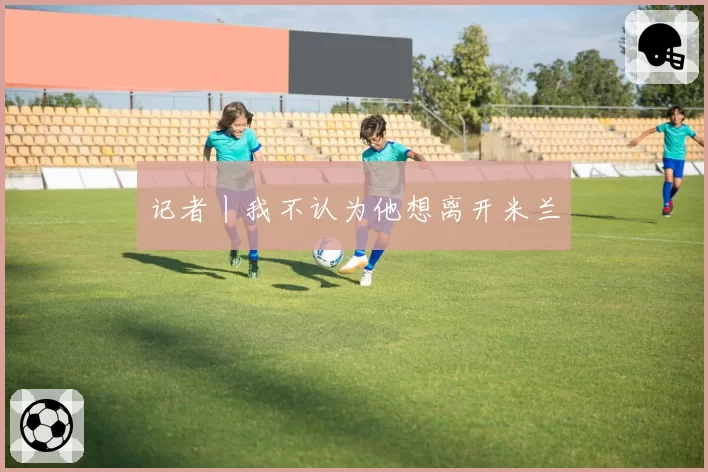 记者丨我不认为他想离开米兰