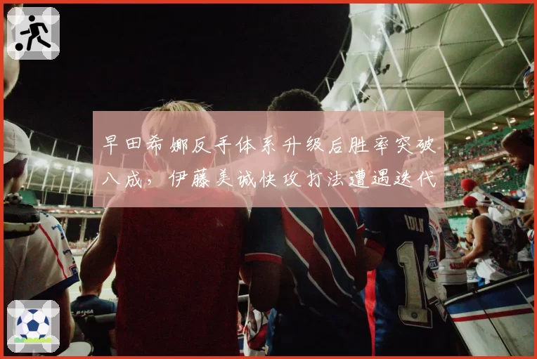 早田希娜反手体系升级后胜率突破八成,伊藤美诚快攻打法遭遇迭代压力