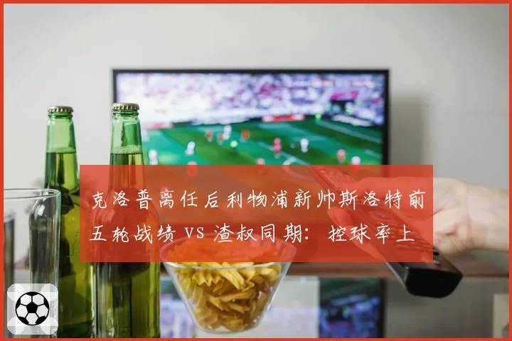 克洛普离任后利物浦新帅斯洛特前五轮战绩 vs 渣叔同期:控球率上升但进球数下降